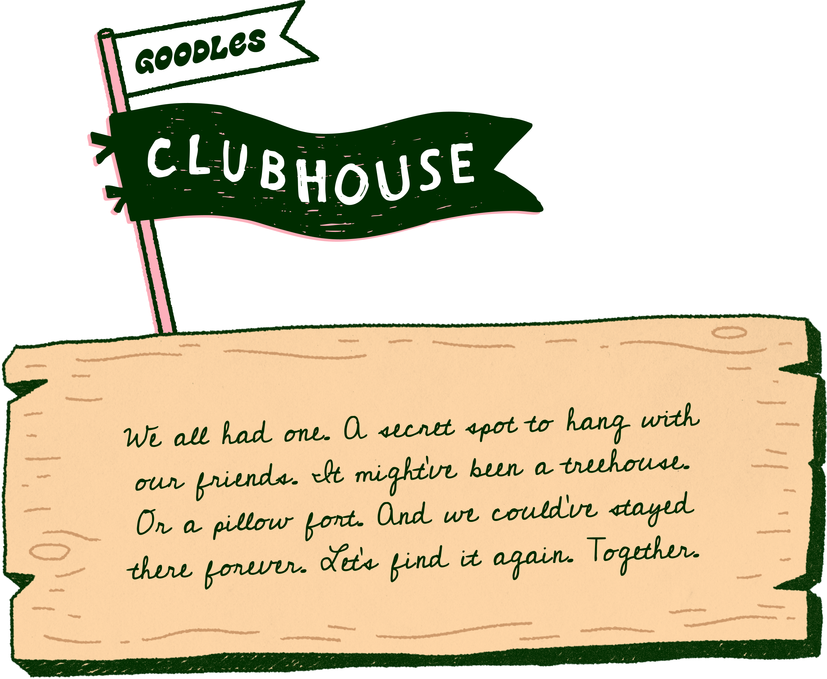We all had one. A secret spot to hang with our friends. It might’ve been a treehouse. Or a pillow fort. and we could've stayed there forever. Let’s go there again. Together.